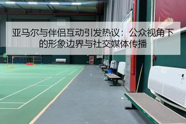 亚马尔与伴侣互动引发热议：公众视角下的形象边界与社交媒体传播